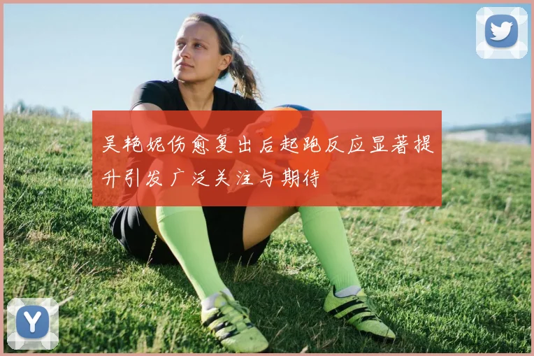 吴艳妮伤愈复出后起跑反应显著提升引发广泛关注与期待