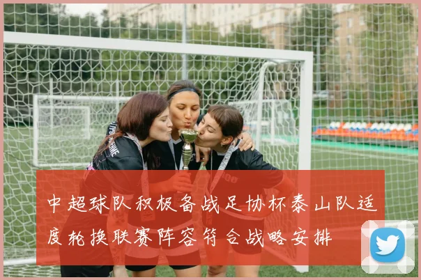 中超球队积极备战足协杯泰山队适度轮换联赛阵容符合战略安排