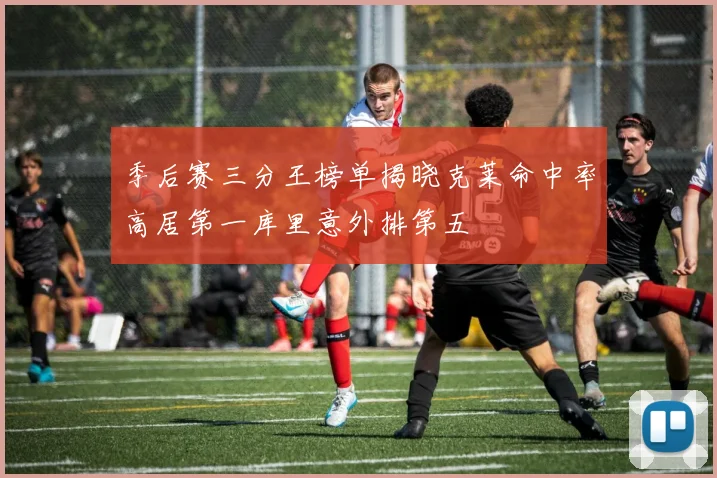 季后赛三分王榜单揭晓克莱命中率高居第一库里意外排第五