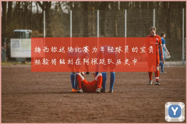 梅西称这场比赛为年轻球员的宝贵经验将铭刻在阿根廷队历史中