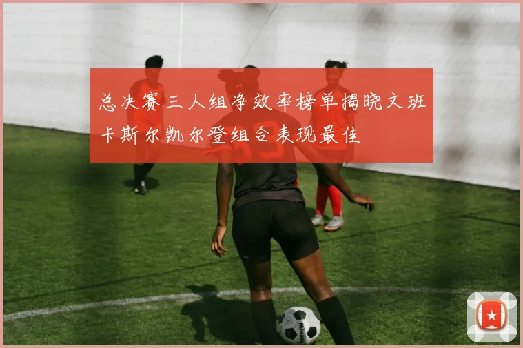 总决赛三人组净效率榜单揭晓文班卡斯尔凯尔登组合表现最佳