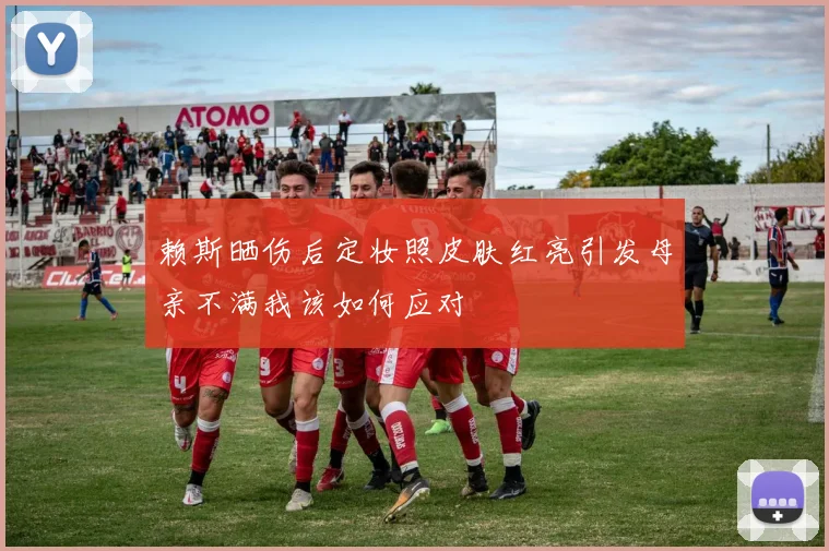 赖斯晒伤后定妆照皮肤红亮引发母亲不满我该如何应对