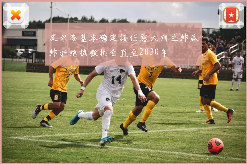 皮尔洛基本确定接任意大利主帅瓜帅拒绝执教机会直至2030年