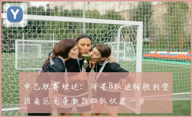 中乙联赛综述：海港B队逆转胜利登顶南区竞争激烈四队仅差一分