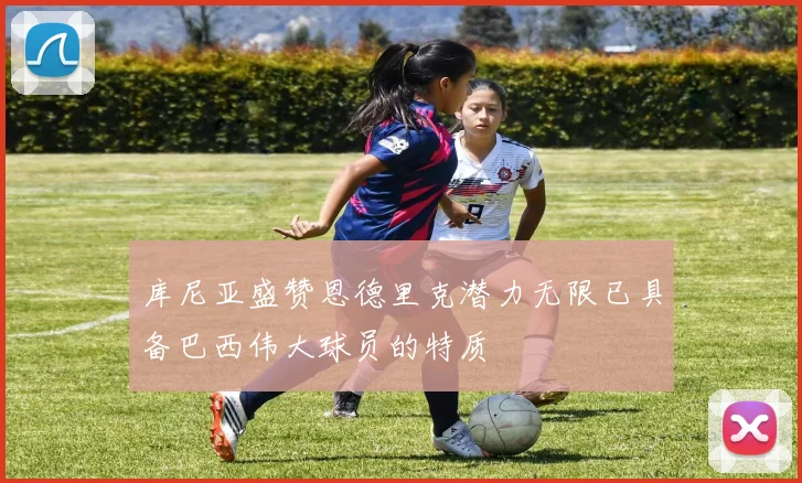 库尼亚盛赞恩德里克潜力无限已具备巴西伟大球员的特质
