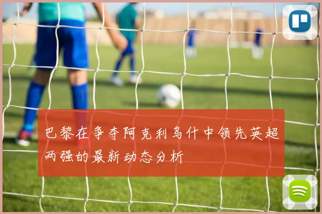 巴黎在争夺阿克利乌什中领先英超两强的最新动态分析