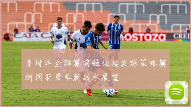 李诗沣全锦赛前强化接发球策略解析国羽男单新战术展望
