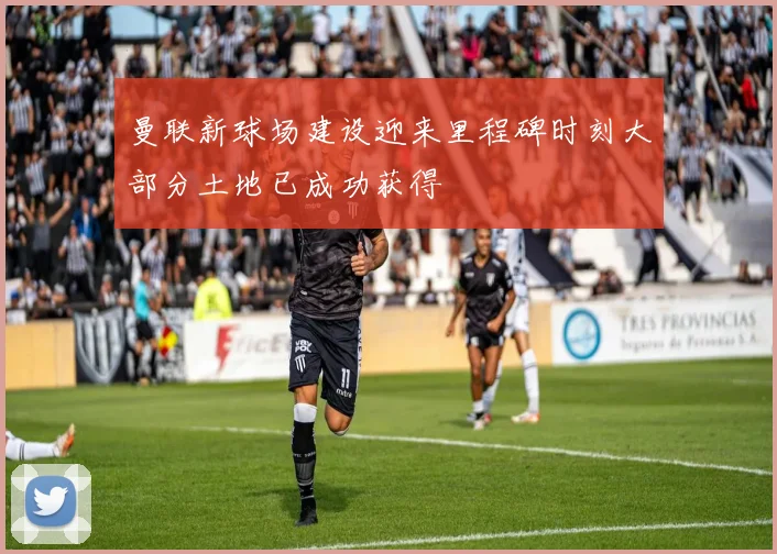 曼联新球场建设迎来里程碑时刻大部分土地已成功获得