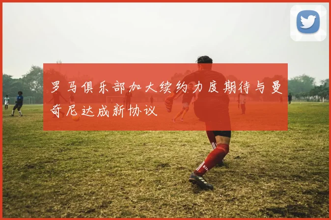 罗马俱乐部加大续约力度期待与曼奇尼达成新协议