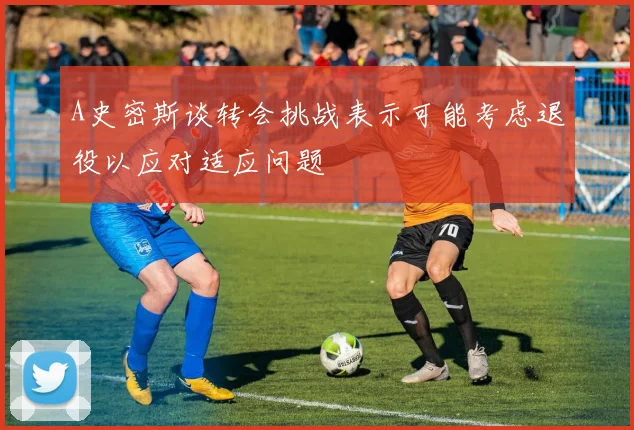 A史密斯谈转会挑战表示可能考虑退役以应对适应问题